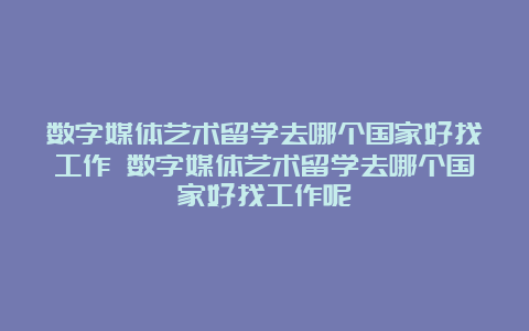 数字媒体艺术留学去哪个国家好找工作 数字媒体艺术留学去哪个国家好找工作呢