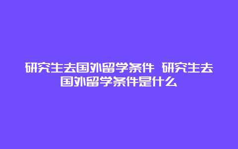 研究生去国外留学条件 研究生去国外留学条件是什么