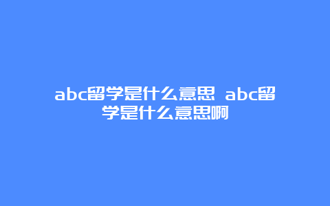 abc留学是什么意思 abc留学是什么意思啊