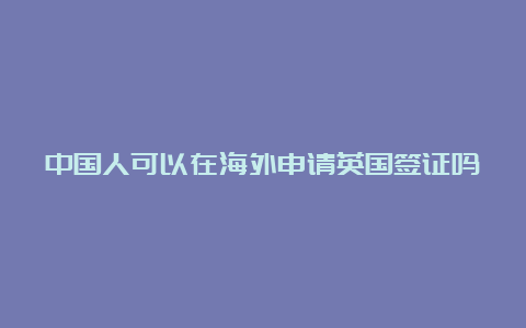 中国人可以在海外申请英国签证吗