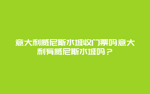 意大利威尼斯水城收门票吗意大利有威尼斯水城吗？