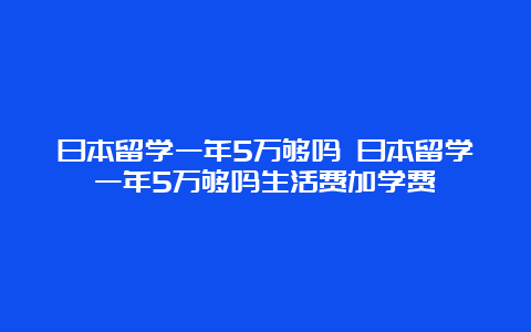 日本留学一年5万够吗 日本留学一年5万够吗生活费加学费