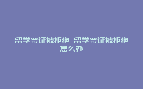 留学签证被拒绝 留学签证被拒绝怎么办