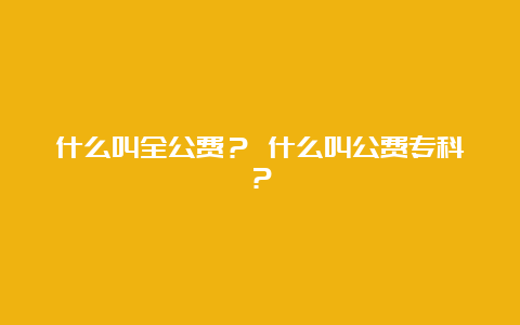 什么叫全公费？ 什么叫公费专科？