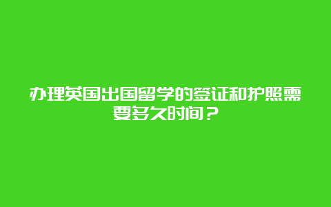 办理英国出国留学的签证和护照需要多久时间？