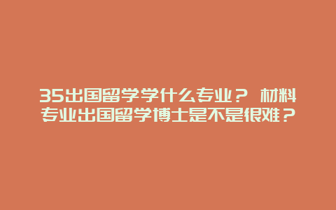 35出国留学学什么专业？ 材料专业出国留学博士是不是很难？