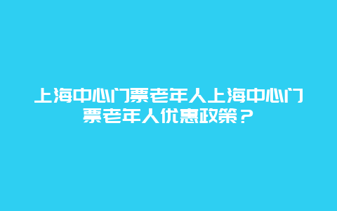 上海中心门票老年人上海中心门票老年人优惠政策？