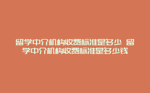 留学中介机构收费标准是多少 留学中介机构收费标准是多少钱