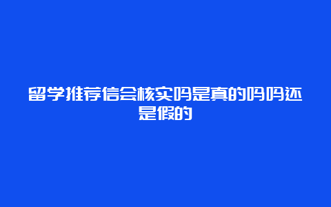 留学推荐信会核实吗是真的吗吗还是假的