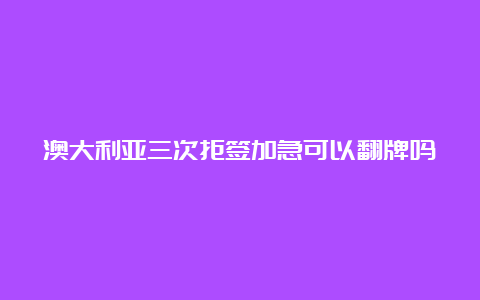 澳大利亚三次拒签加急可以翻牌吗