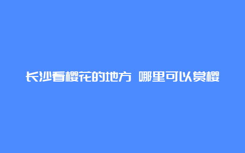 长沙看樱花的地方 哪里可以赏樱