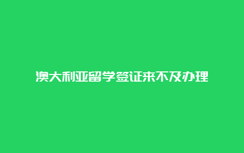 澳大利亚留学签证来不及办理