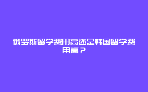 俄罗斯留学费用高还是韩国留学费用高？