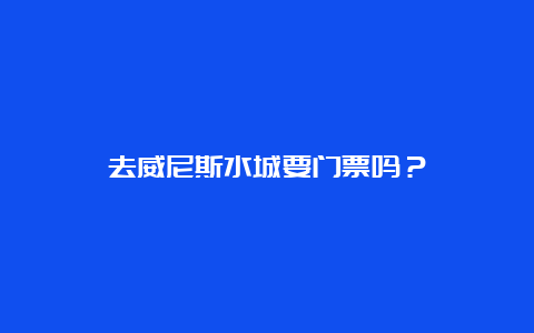 去威尼斯水城要门票吗？