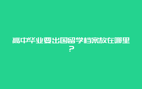 高中毕业要出国留学档案放在哪里？