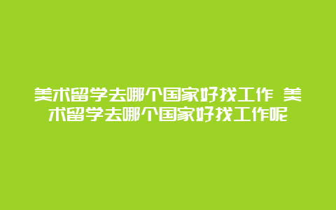 美术留学去哪个国家好找工作 美术留学去哪个国家好找工作呢