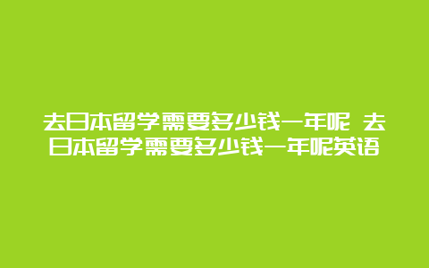 去日本留学需要多少钱一年呢 去日本留学需要多少钱一年呢英语