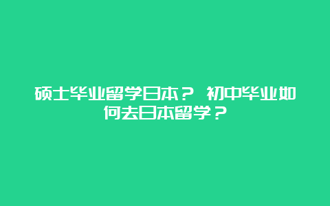 硕士毕业留学日本？ 初中毕业如何去日本留学？