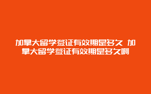 加拿大留学签证有效期是多久 加拿大留学签证有效期是多久啊