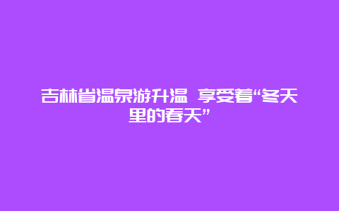 吉林省温泉游升温 享受着“冬天里的春天”