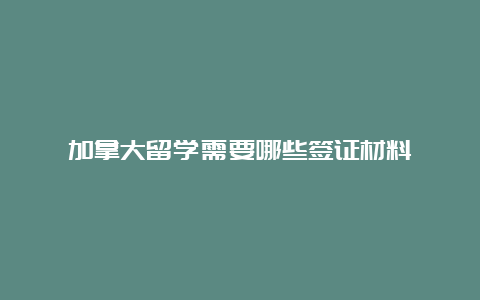 加拿大留学需要哪些签证材料