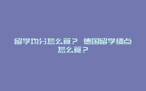 留学均分怎么算？ 德国留学绩点怎么算？