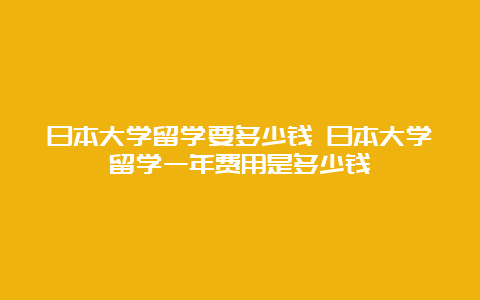 日本大学留学要多少钱 日本大学留学一年费用是多少钱