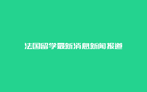 法国留学最新消息新闻报道