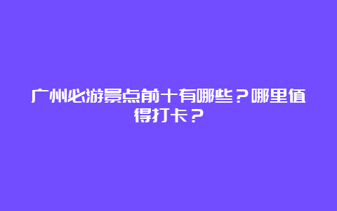 广州必游景点前十有哪些？哪里值得打卡？