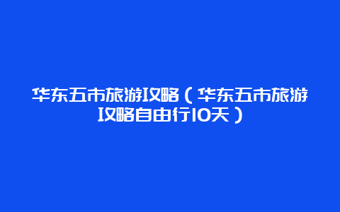 华东五市旅游攻略（华东五市旅游攻略自由行10天）