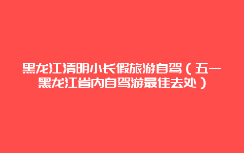 黑龙江清明小长假旅游自驾（五一黑龙江省内自驾游最佳去处）