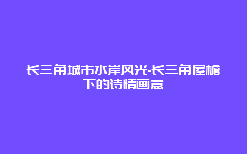 长三角城市水岸风光-长三角屋檐下的诗情画意