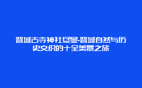 晋城古寺神社尽显-晋城自然与历史交织的十全美景之旅