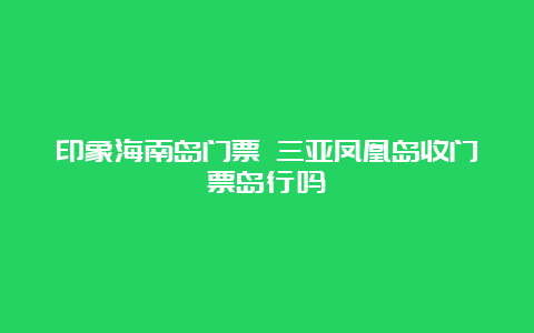 印象海南岛门票 三亚凤凰岛收门票岛行吗