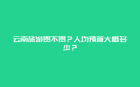 云南旅游贵不贵？人均预算大概多少？