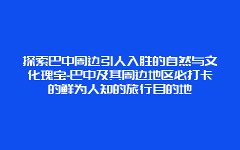 探索巴中周边引人入胜的自然与文化瑰宝-巴中及其周边地区必打卡的鲜为人知的旅行目的地