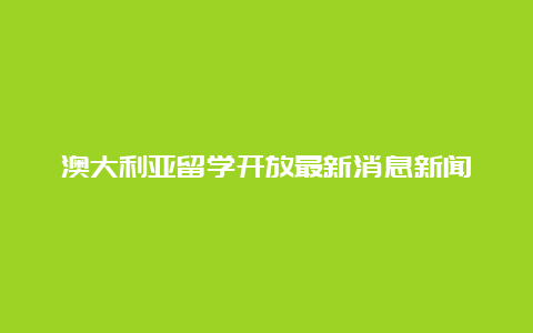 澳大利亚留学开放最新消息新闻