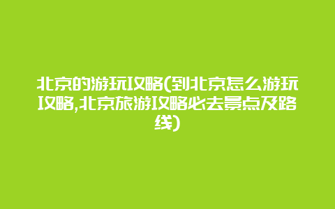 北京的游玩攻略(到北京怎么游玩攻略,北京旅游攻略必去景点及路线)