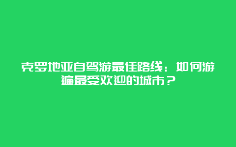 克罗地亚自驾游最佳路线：如何游遍最受欢迎的城市？