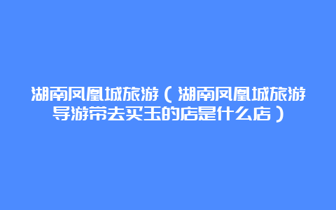 湖南凤凰城旅游（湖南凤凰城旅游导游带去买玉的店是什么店）