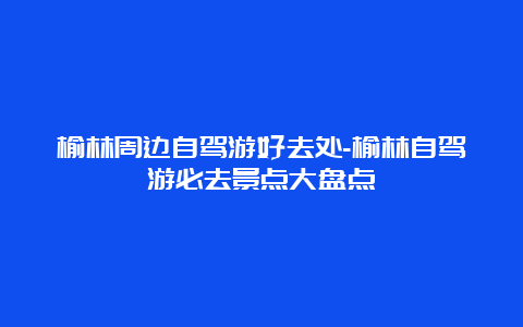 榆林周边自驾游好去处-榆林自驾游必去景点大盘点