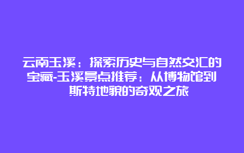 云南玉溪：探索历史与自然交汇的宝藏-玉溪景点推荐：从博物馆到喀斯特地貌的奇观之旅