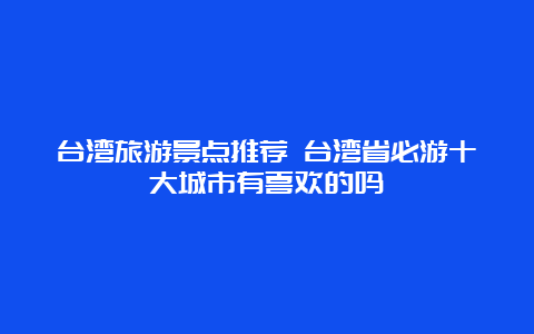 台湾旅游景点推荐 台湾省必游十大城市有喜欢的吗