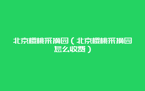 北京樱桃采摘园（北京樱桃采摘园怎么收费）