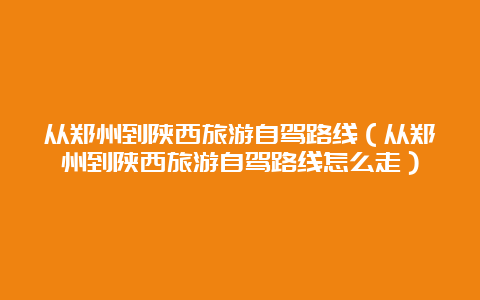 从郑州到陕西旅游自驾路线（从郑州到陕西旅游自驾路线怎么走）