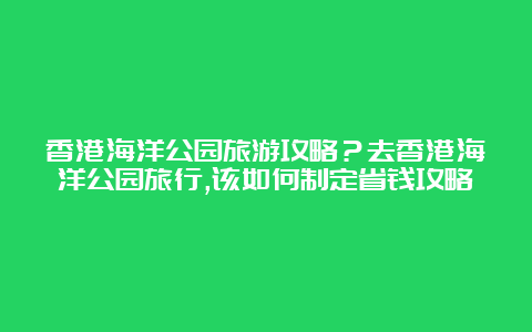 香港海洋公园旅游攻略？去香港海洋公园旅行,该如何制定省钱攻略