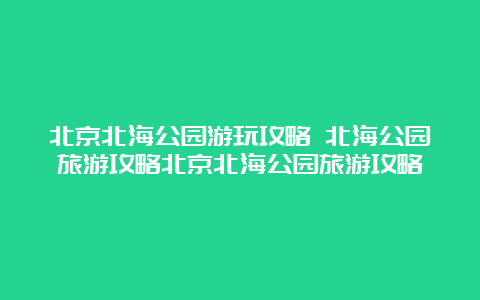 北京北海公园游玩攻略 北海公园旅游攻略北京北海公园旅游攻略