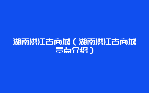 湖南洪江古商城（湖南洪江古商城景点介绍）