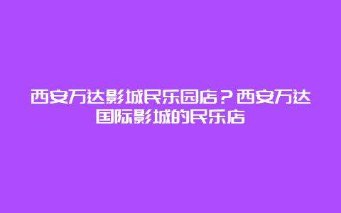 西安万达影城民乐园店？西安万达国际影城的民乐店