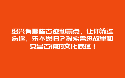 绍兴有哪些古迹和景点，让你流连忘返，乐不思归？探索鲁迅故里和安昌古镇的文化底蕴！